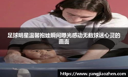足球明星温馨抱娃瞬间曝光感动无数球迷心灵的画面